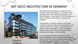 ART DECO ARCHITECTURE IN GERMANY 
Express 
building 
The Daily Express Building, located on Great 
Ancoats Street, Manchester, is a Grade II listed 
building which was designed by engineer, Sir 
Owen Williams. It was built in 1939; the other two 
similar buildings are located in London and 
Glasgow. 
The building is futurist art deco, specifically 
streamline modern with its horizontal lines and 
curved corners. It is clad in a combination of 
opaque and vitrolite glass. It was considered 
highly radical at the time and incorporated a 
growing technology, curtain walling. 
It is considered the best of the three of the 
Express Buildings, and is admired by architects 
such as Norman Foster and Mancunians alike. The 
building was Grade II listed in 1974 - just thirty-five 
years after its initial construction and 
remains Greater Manchester's youngest II listed 
 