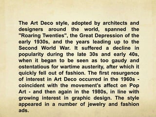 The Art Deco style, adopted by architects and
designers around the world, spanned the
"Roaring Twenties", the Great Depression of the
early 1930s, and the years leading up to the
Second World War. It suffered a decline in
popularity during the late 30s and early 40s,
when it began to be seen as too gaudy and
ostentatious for wartime austerity, after which it
quickly fell out of fashion. The first resurgence
of interest in Art Deco occurred in the 1960s -
coincident with the movement's affect on Pop
Art - and then again in the 1980s, in line with
growing interest in graphic design. The style
appeared in a number of jewelry and fashion
ads.
 