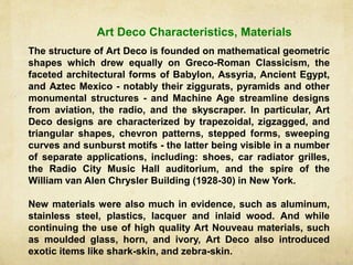 The structure of Art Deco is founded on mathematical geometric
shapes which drew equally on Greco-Roman Classicism, the
faceted architectural forms of Babylon, Assyria, Ancient Egypt,
and Aztec Mexico - notably their ziggurats, pyramids and other
monumental structures - and Machine Age streamline designs
from aviation, the radio, and the skyscraper. In particular, Art
Deco designs are characterized by trapezoidal, zigzagged, and
triangular shapes, chevron patterns, stepped forms, sweeping
curves and sunburst motifs - the latter being visible in a number
of separate applications, including: shoes, car radiator grilles,
the Radio City Music Hall auditorium, and the spire of the
William van Alen Chrysler Building (1928-30) in New York.
New materials were also much in evidence, such as aluminum,
stainless steel, plastics, lacquer and inlaid wood. And while
continuing the use of high quality Art Nouveau materials, such
as moulded glass, horn, and ivory, Art Deco also introduced
exotic items like shark-skin, and zebra-skin.
Art Deco Characteristics, Materials
 