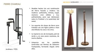 • Muebles hechos con una combinación
de hierro forjado y madera. Las
maderas -palisandro, mimosa, nogal,
sicomoro- eran cálidas y muy
pulimentadas, para que destacasen
sobre la frialdad y la austeridad del
metal.
• Los soportes de chapa de hierro eran
tratados con una ligera pátina e iban
atornillados los unos a los otros.
• La tapicería era de terciopelo, piel de
cerdo o, en unas pocas ocasiones, de
marta cibelina.
• Lámparas con las pantallas
construidas con láminas de alabastro
traslapadas, formando ángulo entre
ellas. LámparaLámpara. 1927
ART DECÓ +MOBILIARIO+ ARQ. ANA GONZÁLEZ
PIERRE CHAREAU
Jardinera. 1925.
 