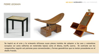 ART DECÓ +MOBILIARIO+ ARQ. ANA GONZÁLEZ
PIERRE LEGRAIN
Se inspiró en el arte y la artesanía africanos cuyas piezas trataba de adaptar a los usos y costumbres
europeos así como editarlas en materiales lujosos como el ébano, marfil, cuerno. En contraste con las
vanguardias, Legrain usó patrones poco convencionales y formas geométricas que no tenían precedentes en el
diseño francés.
 