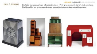 ART DECÓ +MOBILIARIO+ ARQ. ANA GONZÁLEZ
PAUL T. FRANKL Diseñador autriaco que llega a Estados Unidos en 1915. gran exponente del art decó americano.
Diseñó muebles con formas geométricas a los que bautizó como skyscrapers (Rascacielos)
 