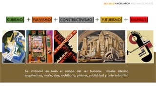ART DECÓ +MOBILIARIO+ ARQ. ANA GONZÁLEZ
CUBISMO + CONSTRUCTIVISMO FUTURISMO+FAUVISMO + BAUHAUS+
Se involucró en todo el campo del ser humano: diseño interior,
arquitectura, moda, cine, mobiliario, pintura, publicidad y arte industrial.
 