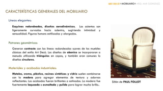 ART DECÓ +MOBILIARIO+ ARQ. ANA GONZÁLEZ
CARACTERÍSTICAS GENERALES DEL MOBILIARIO
Líneas elegantes:
Esquinas redondeadas, diseños aerodinámicos. Los asientos son
ligeramente curvados hacia adentro, sugiriendo intimidad y
sensualidad. Figuras humans estilizadas y alargadas.
Patrones geométricos:
Generan contraste con las líneas redondeadas suaves de los muebles
clásicos del estilo Art Decó. Los diseños de abanico se incorporaron a
menudo utilizando triángulos en capas, y también eran comunes lo
diseños circulares.
Materiales y acabados industriales:
Metales, cromo, plástico, resinas sintéticas y vidrio suelen combinarse
con la madera para agregar elementos de textura y adornos
reflectantes. Los acabados fueron brillantes o satinados. La madera fue
fuertemente laqueada o esmaltada y pulida para lograr mucho brillo..
Sillón de PAUL FOLLOT
 