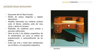 ART DECÓ +MOBILIARIO+ ARQ. ANA GONZÁLEZ
JACQUES EMILE RUHLMANN
• Exponente del Art Deco francés.
• Diseño de piezas elegantes y objetos
decorativos
• Muebles fabricados con maderas exóticas
como el ébano, amboina, palo de rosa,
carey y ebano en taracea.
• Diseñador de mobiliario para artistas y
personas adineradas.
• Llevó el arte a los objetos pragmáticos de
la cotidianidad, así como un intento de
popularización y comercialización de los
mismos.
• Creía que arte y moda iban entrelazados
con el dinero y la capacidad adquisitiva.
Escritorio
 