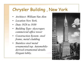 Chrysler Building , New York
• Architect- William Van Alen
• Location New York,
• Date 1928 to 1930
• Building Type- skyscraper,
commercial office tower
• Construction System- steel
frame, metal cladding
• Stainless steel metal
ornamented top. Automobile-
derived ornamental details.
Elegant lobby.
 