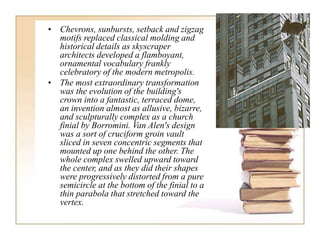 • Chevrons, sunbursts, setback and zigzag
motifs replaced classical molding and
historical details as skyscraper
architects developed a flamboyant,
ornamental vocabulary frankly
celebratory of the modern metropolis.
• The most extraordinary transformation
was the evolution of the building's
crown into a fantastic, terraced dome,
an invention almost as allusive, bizarre,
and sculpturally complex as a church
finial by Borromini. Van Alen's design
was a sort of cruciform groin vault
sliced in seven concentric segments that
mounted up one behind the other. The
whole complex swelled upward toward
the center, and as they did their shapes
were progressively distorted from a pure
semicircle at the bottom of the finial to a
thin parabola that stretched toward the
vertex.
 