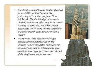 • Van Alen's original facade treatment called
for a Middle- or Far Eastern-like
patterning of its white, gray and black
brickwork. The final design of the main
shaft is particularly effectively in its corner
banding patterns that while horizontal
accentuate the 77-story tower's verticality
and gives it shaft considerable rhythmic
energy.
• incorporate some decorative designs
associated with automobiles on the
facades, namely simulated hubcaps near
the top of one rung of setbacks and great
stainless steel eagle gargoyles, two at each
of the shaft's four major corners.
 