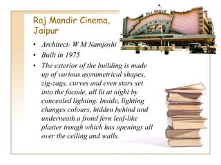 Raj Mandir Cinema,
Jaipur
• Architect- W M Namjoshi
• Built in 1975
• The exterior of the building is made
up of various asymmetrical shapes,
zig-zags, curves and even stars set
into the facade, all lit at night by
concealed lighting. Inside, lighting
changes colours, hidden behind and
underneath a frond fern leaf-like
plaster trough which has openings all
over the ceiling and walls.
 