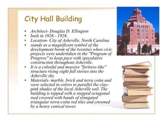 City Hall Building
• Architect- Douglas D. Ellington
• built in 1926 - 1928,
• Location- City of Asheville, North Carolina
• stands as a magnificent symbol of the
development boom of the twenties when civic
projects were undertaken in the "Program of
Progress" to keep pace with speculative
construction throughout Asheville.
• It is a colorful and massive "fortress-like"
structure rising eight full stories into the
Asheville sky.
• Materials- marble, brick and terra cotta and
were selected in colors to parallel the clay-
pink shades of the local Asheville soil. The
building is topped with a stepped octagonal
roof covered with bands of elongated
triangular terra-cotta red tiles and crowned
by a heavy conical tower.
 