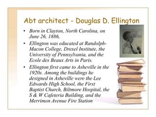 Abt architect - Douglas D. Ellington
• Born in Clayton, North Carolina, on
June 26, 1886,
• Ellington was educated at Randolph-
Macon College, Drexel Institute, the
University of Pennsylvania, and the
Ecole des Beaux Arts in Paris.
• Ellington first came to Asheville in the
1920s. Among the buildings he
designed in Asheville were the Lee
Edwards High School, the First
Baptist Church, Biltmore Hospital, the
S & W Cafeteria Building, and the
Merrimon Avenue Fire Station
 