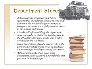 Department Stores
• Acknowledging the appeal of art deco
requires that one address the role of style and
fashion in the modern design economy and
recognize the importance of department stores
in the modern metropolis.
• Like the tall office building, the department
store emerged as a distinctive building type in
the 19 century and grew in size until it often
occupied entire city blocks.
• Department stores played a crucial role in the
promotion of all types and styles of goods for
an increasingly broad spectrum of consumers.
• With the popularity of art deco, some
department stores assumed a more flamboyant
presence in the cityscape.
 