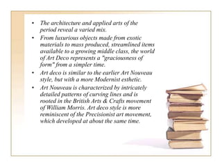 • The architecture and applied arts of the
period reveal a varied mix.
• From luxurious objects made from exotic
materials to mass produced, streamlined items
available to a growing middle class, the world
of Art Deco represents a "graciousness of
form" from a simpler time.
• Art deco is similar to the earlier Art Nouveau
style, but with a more Modernist esthetic.
• Art Nouveau is characterized by intricately
detailed patterns of curving lines and is
rooted in the British Arts & Crafts movement
of William Morris. Art deco style is more
reminiscent of the Precisionist art movement,
which developed at about the same time.
 