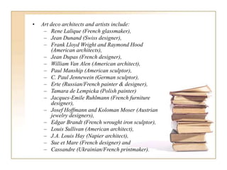 • Art deco architects and artists include:
– Rene Lalique (French glassmaker),
– Jean Dunand (Swiss designer),
– Frank Lloyd Wright and Raymond Hood
(American architects),
– Jean Dupas (French designer),
– William Van Alen (American architect),
– Paul Manship (American sculptor),
– C. Paul Jennewein (German sculptor),
– Erte (Russian/French painter & designer),
– Tamara de Lempicka (Polish painter)
– Jacques-Emile Ruhlmann (French furniture
designer),
– Josef Hoffmann and Koloman Moser (Austrian
jewelry designers),
– Edgar Brandt (French wrought iron sculptor),
– Louis Sullivan (American architect),
– J.A. Louis Hay (Napier architect),
– Sue et Mare (French designer) and
– Cassandre (Ukrainian/French printmaker).
 