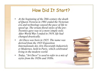 How Did It Start?
• At the beginning of the 20th century the death
of Queen Victoria in 1901 ended the Victorian
era and technology caused the pace of life to
speed up. The ornate floral styles of the pre-
Twenties gave way to a more simple style.
After World War I ended in 1919, life had
changed drastically.
• Art Deco was born in 1925. The name was
derived from the 1925 Exposition
Internationale des Arts Decoratifs Industriels
et Modernes, held in Paris, which celebrated
living in the modern world.
• Today, "Art Deco" is used to refer to a mix of
styles from the 1920s and 1930s.
 