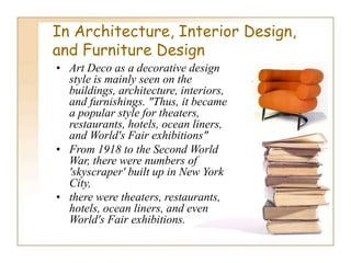 In Architecture, Interior Design,
and Furniture Design
• Art Deco as a decorative design
style is mainly seen on the
buildings, architecture, interiors,
and furnishings. "Thus, it became
a popular style for theaters,
restaurants, hotels, ocean liners,
and World's Fair exhibitions"
• From 1918 to the Second World
War, there were numbers of
'skyscraper' built up in New York
City,
• there were theaters, restaurants,
hotels, ocean liners, and even
World's Fair exhibitions.
 