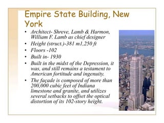Empire State Building, New
York
• Architect- Shreve, Lamb & Harmon,
William F. Lamb as chief designer
• Height (struct.)-381 m1,250 ft
• Floors -102
• Built in- 1930
• Built in the midst of the Depression, it
was, and still remains a testament to
American fortitude and ingenuity.
• The façade is composed of more than
200,000 cubic feet of Indiana
limestone and granite, and utilizes
several setbacks to offset the optical
distortion of its 102-story height.
 