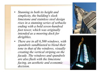 • Stunning in both its height and
simplicity, the building's sleek
limestone and stainless steel design
rises in a stunning series of setbacks
ending with a bold seven-hundred
foot tower, which was originally
intended as a mooring dock for
dirigibles.
• There are in all 6,500 windows, with
spandrels sandblasted to blend their
tone to that of the windows, visually
creating the vertical striping on the
facade. The windows and spandrels
are also flush with the limestone
facing, an aesthetic and economic
decision.
 
