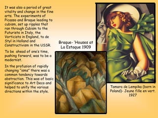 It was also a period of great
vitality and change in the fine
arts. The experiments of
Picasso and Braque leading to
cubism, set up ripples that
ran through Cubism to the
Futurists in Italy, the
Vorticists in England, to de
Styl in Holland and
Constructivism in the USSR.
To be ahead of one’s time,
pushing forward, was to be a
modernist.
In the profusion of rapidly
changing “isms” there was a
common tendency towards
abstraction. This was of basic
significance to Art Deco and
helped to unify the various
directions within the style.
Tamara de Lempika (born in
Poland)- Jeune fille en vert.
1927
Braque- ‘Houses at
La Estaque 1909
 