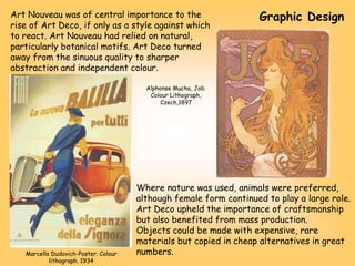 Art Nouveau was of central importance to the
rise of Art Deco, if only as a style against which
to react. Art Nouveau had relied on natural,
particularly botanical motifs. Art Deco turned
away from the sinuous quality to sharper
abstraction and independent colour.
Where nature was used, animals were preferred,
although female form continued to play a large role.
Art Deco upheld the importance of craftsmanship
but also benefited from mass production.
Objects could be made with expensive, rare
materials but copied in cheap alternatives in great
numbers.
Marcello Dudovich-Poster. Colour
lithograph. 1934
Alphonse Mucha, Job.
Colour Lithograph,
Czech,1897
Graphic Design
 