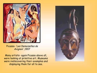 Picasso- ‘Les Demoiselles de
Avignon’ ,1907
Many artists- again Picasso above all,
were looking at primitive art. Museums
were rediscovering their examples and
displaying them for all to see.
 