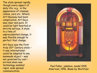 The style spread rapidly
though every aspect of
daily life –e.g. in the
appearance of cinemas,
radios, cars etc. Where
Art Nouveau had been
complicated, Art Deco
was clear and pure. It
could be light hearted or
strictly serious. A style
in a time of
unprecedented change, it
was flexible enough to
perfect that change.
Art Deco was the first
truly 20th Century style –
it was international-
could be adapted to any
manmade object – was
not governed by cost –
arrived when new
technology enabled
rapid, wide spread
communication.
Paul Fuller, jukebox, model 1015,
American, 1946. Made by Wurlitzer
 