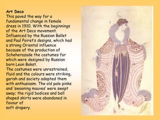 Art Deco
This paved the way for a
fundamental change in female
dress in 1910. With the beginnings
of the Art Deco movement.
Influenced by the Russian Ballet
and Paul Poiret’s designs, which had
a strong Oriental influence
because of the production of
Scheherazade the costumes for
which were designed by Russian
born Leon Bakst.
The costumes were unrestrained,
fluid and the colours were striking,
garish and society adopted them
with enthusiasm. The old pale pinks
and ‘swooning mauves’ were swept
away; the rigid bodices and bell
shaped skirts were abandoned in
favour of
soft drapery.
 