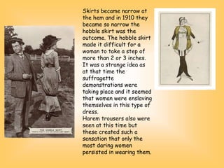 Skirts became narrow at
the hem and in 1910 they
became so narrow the
hobble skirt was the
outcome. The hobble skirt
made it difficult for a
woman to take a step of
more than 2 or 3 inches.
It was a strange idea as
at that time the
suffragette
demonstrations were
taking place and it seemed
that woman were enslaving
themselves in this type of
dress.
Harem trousers also were
seen at this time but
these created such a
sensation that only the
most daring women
persisted in wearing them.
 