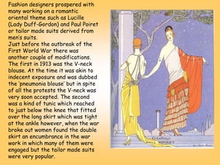 Fashion designers prospered with
many working on a romantic
oriental theme such as Lucille
(Lady Duff-Gordon) and Paul Poiret
or tailor made suits derived from
men’s suits.
Just before the outbreak of the
First World War there was
another couple of modifications.
The first in 1913 was the V-neck
blouse. At the time it was akin to
indecent exposure and was dubbed
the ‘pneumonia blouse’ but in spite
of all the protests the V-neck was
very soon accepted. The second
was a kind of tunic which reached
to just below the knee that fitted
over the long skirt which was tight
at the ankle however, when the war
broke out women found the double
skirt an encumbrance in the war
work in which many of them were
engaged but the tailor made suits
were very popular.
 
