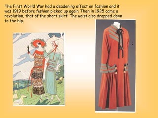 The First World War had a deadening effect on fashion and it
was 1919 before fashion picked up again. Then in 1925 came a
revolution, that of the short skirt! The waist also dropped down
to the hip.
 