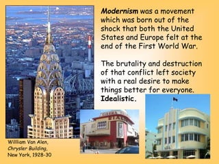 Willliam Van Alen,
Chrysler Building,
New York, 1928-30
Modernism was a movement
which was born out of the
shock that both the United
States and Europe felt at the
end of the First World War.
The brutality and destruction
of that conflict left society
with a real desire to make
things better for everyone.
Idealistic.
 