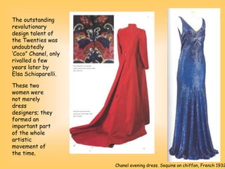 The outstanding
revolutionary
design talent of
the Twenties was
undoubtedly
‘Coco” Chanel, only
rivalled a few
years later by
Elsa Schiaparelli.
Chanel evening dress. Sequins on chiffon, French 1932
These two
women were
not merely
dress
designers; they
formed an
important part
of the whole
artistic
movement of
the time.
 