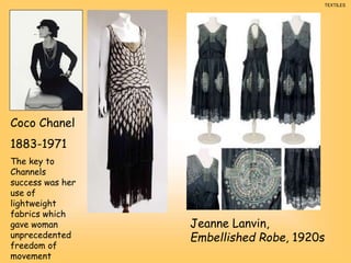 Jeanne Lanvin,
Embellished Robe, 1920s
Coco Chanel
1883-1971
The key to
Channels
success was her
use of
lightweight
fabrics which
gave woman
unprecedented
freedom of
movement
TEXTILES
 