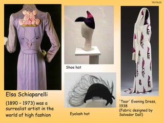 Elsa Schiaparelli
(1890 – 1973) was a
surrealist artist in the
world of high fashion
'Tear' Evening Dress,
1938
(Fabric designed by
Salvador Dalí)
Shoe hat
Eyelash hat
TEXTILES
 