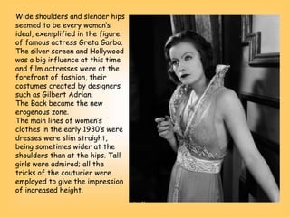 Wide shoulders and slender hips
seemed to be every woman’s
ideal, exemplified in the figure
of famous actress Greta Garbo.
The silver screen and Hollywood
was a big influence at this time
and film actresses were at the
forefront of fashion, their
costumes created by designers
such as Gilbert Adrian.
The Back became the new
erogenous zone.
The main lines of women’s
clothes in the early 1930’s were
dresses were slim straight,
being sometimes wider at the
shoulders than at the hips. Tall
girls were admired; all the
tricks of the couturier were
employed to give the impression
of increased height.
 