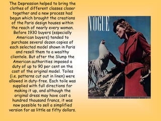 The Depression helped to bring the
clothes of different classes closer
together and a new process had
begun which brought the creations
of the Paris design houses within
the reach of nearly every woman.
Before 1930 buyers (especially
American buyers) tended to
purchase several dozen copies of
each selected model shown in Paris
and resell them to a wealthy
clientele. But after the Slump the
American authorities imposed a
duty of up to 90 per cent on the
cost of the original model. Toiles
(i.e. patterns cut out in linen) were
allowed in duty-free. Each toile was
supplied with full directions for
making it up, and although the
original dress may have cost a
hundred thousand francs, it was
now possible to sell a simplified
version for as little as fifty dollars.
 