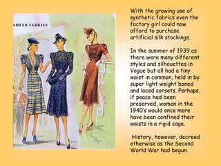 With the growing use of
synthetic fabrics even the
factory girl could now
afford to purchase
artificial silk stockings.
In the summer of 1939 as
there were many different
styles and silhouettes in
Vogue but all had a tiny
waist in common, held in by
super light weight boned
and laced corsets. Perhaps,
if peace had been
preserved, women in the
1940’s would once more
have been confined their
waists in a rigid cage.
History, however, decreed
otherwise as the Second
World War had begun.
 