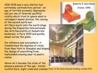 1918-1939 was a very distinct but
extremely contradictory period – an
age of terrible economic depression
and yet one of feverish youthful
vitality which tried to ignore what in
retrospect seems obvious; the coming
of the second world war.
Art Deco burst onto the world stage
during the Exposition internationale
des Arts Decoratifs et Industriels
modernes, in Paris 1925 and quickly
swept across the globe.
Its influence was everywhere: it
transformed the skylines of cities
from New York to Shanghai and shaped
the design of everything from
fashionable evening wear to plastic
radios.
Above all it became the style of the
pleasure palaces of the age – hotels,
cocktail bars, night-clubs and cinemas.
Bakelite 5 valve Radio
Italian, 1940
Foyer of the Daily Express building, London,1932
 