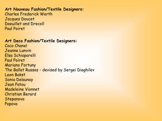 Art Nouveau Fashion/Textile Designers:
Charles Frederick Worth
Jacques Doucet
Doeuillet and Drecoll
Paul Poiret
Art Deco Fashion/Textile Designers:
Coco Chanel
Jeanne Lanvin
Elsa Schiaparelli
Paul Poiret
Mariano Fortuny
The Ballet Russes - devised by Sergei Diaghilev
Leon Bakst
Sonia Delaunay
Jean Patou
Madeleine Vionnet
Christian Berard
Stepanova
Popova
 