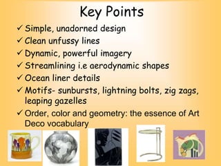 Key Points
 Simple, unadorned design
 Clean unfussy lines
 Dynamic, powerful imagery
 Streamlining i.e aerodynamic shapes
 Ocean liner details
 Motifs- sunbursts, lightning bolts, zig zags,
leaping gazelles
 Order, color and geometry: the essence of Art
Deco vocabulary
 