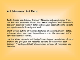 Art Nouveau/ Art Deco
Task: Choose one designer from Art Nouveau and one designer from
the Art Deco movement. Use at least two examples of work from each
designer, describe these in detail and use your observations to validate
your opinions on both designers’ work.
Start with an outline of the main features of each movement – dates,
influences, aims, sources of inspiration etc – set the movement in it’s
period and context in time.
Use the Visual elements and Design Issues in your descriptions of each
example and give your own reasoned opinions of the work of each
designer. Provide good illustrations/colour pictures of the pieces you
describe.
 