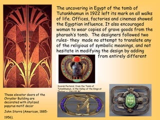 The uncovering in Egypt of the tomb of
Tutankhamun in 1922 left its mark on all walks
of life. Offices, factories and cinemas showed
the Egyptian influence. It also encouraged
woman to wear copies of grave goods from the
pharaoh’s tomb. The designers followed two
rules- they made no attempt to translate any
of the religious of symbolic meanings, and not
hesitate in modifying the design by adding
motifs or materials from entirely different
cultures
These elevator doors of the
Chrysler Building are
decorated with stylized
papyrus motif decor
John Storrs (American, 1885-
1956).
Scarab Pectoral, from the Tomb of
Tutankhamun, in the Valley of the Kings at
Thebes, c. 1361-52 BC
 