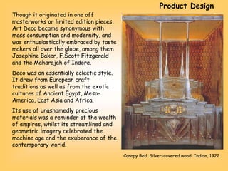 Though it originated in one off
masterworks or limited edition pieces,
Art Deco became synonymous with
mass consumption and modernity, and
was enthusiastically embraced by taste
makers all over the globe, among them
Josephine Baker, F.Scott Fitzgerald
and the Maharajah of Indore.
Deco was an essentially eclectic style.
It drew from European craft
traditions as well as from the exotic
cultures of Ancient Egypt, Meso-
America, East Asia and Africa.
Its use of unashamedly precious
materials was a reminder of the wealth
of empires, whilst its streamlined and
geometric imagery celebrated the
machine age and the exuberance of the
contemporary world.
Canopy Bed. Silver-covered wood. Indian, 1922
Product Design
 