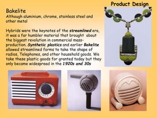 Bakelite
Although aluminium, chrome, stainless steel and
other metal
Hybrids were the keynotes of the streamlined era,
it was a far humbler material that brought about
the biggest revolution in commercial mass-
production. Synthetic plastics and earlier Bakelite
allowed streamlined forms to take the shape of
radios, Telephones, and other household goods. We
take these plastic goods for granted today but they
only became widespread in the 1920s and 30s
Product Design
 