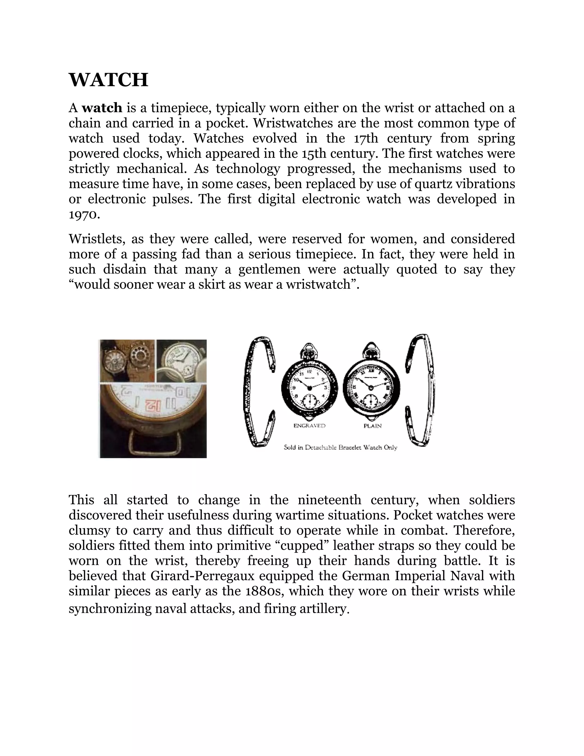 WATCH
A watch is a timepiece, typically worn either on the wrist or attached on a
chain and carried in a pocket. Wristwatches are the most common type of
watch used today. Watches evolved in the 17th century from spring
powered clocks, which appeared in the 15th century. The first watches were
strictly mechanical. As technology progressed, the mechanisms used to
measure time have, in some cases, been replaced by use of quartz vibrations
or electronic pulses. The first digital electronic watch was developed in
1970.
Wristlets, as they were called, were reserved for women, and considered
more of a passing fad than a serious timepiece. In fact, they were held in
such disdain that many a gentlemen were actually quoted to say they
“would sooner wear a skirt as wear a wristwatch”.

This all started to change in the nineteenth century, when soldiers
discovered their usefulness during wartime situations. Pocket watches were
clumsy to carry and thus difficult to operate while in combat. Therefore,
soldiers fitted them into primitive “cupped” leather straps so they could be
worn on the wrist, thereby freeing up their hands during battle. It is
believed that Girard-Perregaux equipped the German Imperial Naval with
similar pieces as early as the 1880s, which they wore on their wrists while
synchronizing naval attacks, and firing artillery.

 