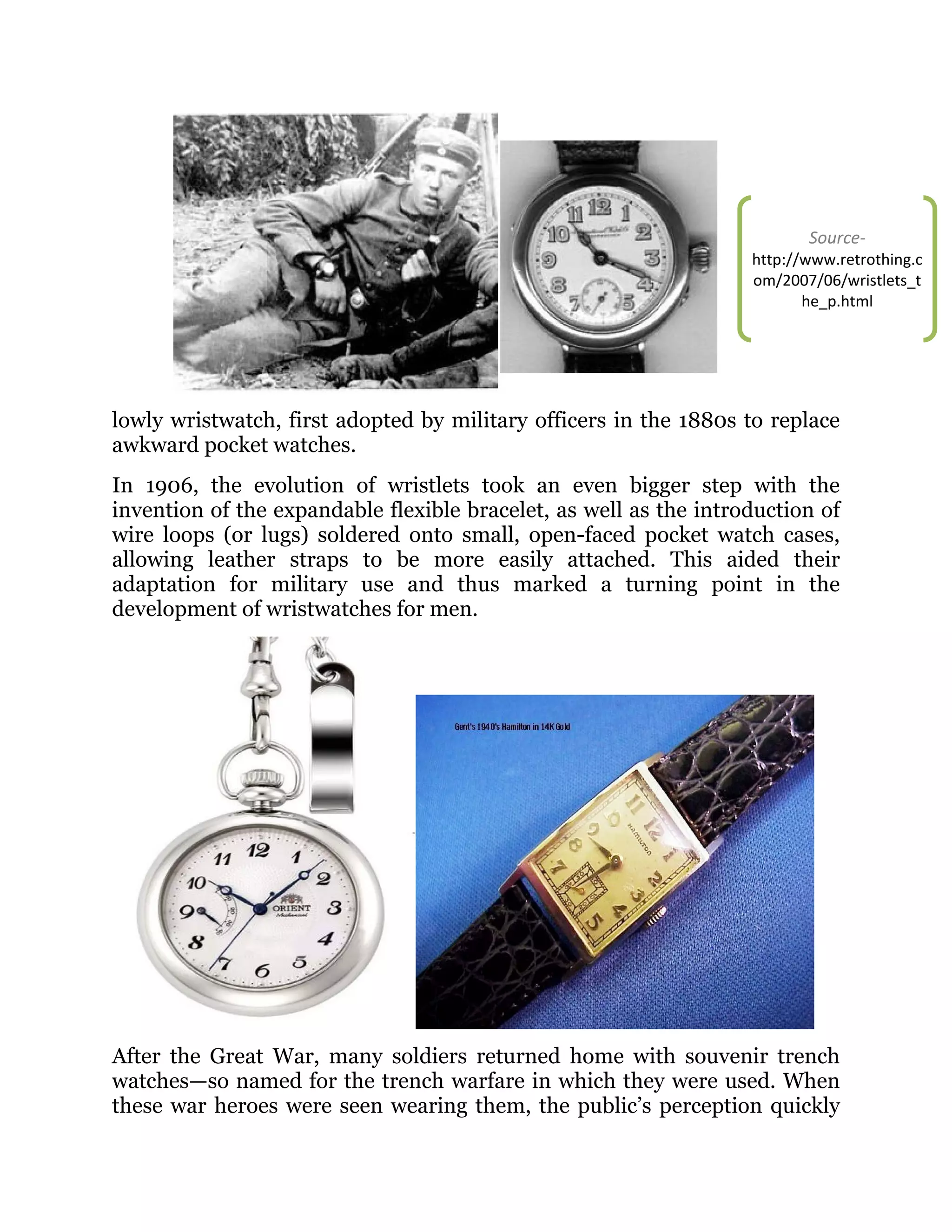 Source-

http://www.retrothing.c
om/2007/06/wristlets_t
he_p.html

lowly wristwatch, first adopted by military officers in the 1880s to replace
awkward pocket watches.
In 1906, the evolution of wristlets took an even bigger step with the
invention of the expandable flexible bracelet, as well as the introduction of
wire loops (or lugs) soldered onto small, open-faced pocket watch cases,
allowing leather straps to be more easily attached. This aided their
adaptation for military use and thus marked a turning point in the
development of wristwatches for men.

After the Great War, many soldiers returned home with souvenir trench
watches—so named for the trench warfare in which they were used. When
these war heroes were seen wearing them, the public’s perception quickly

 