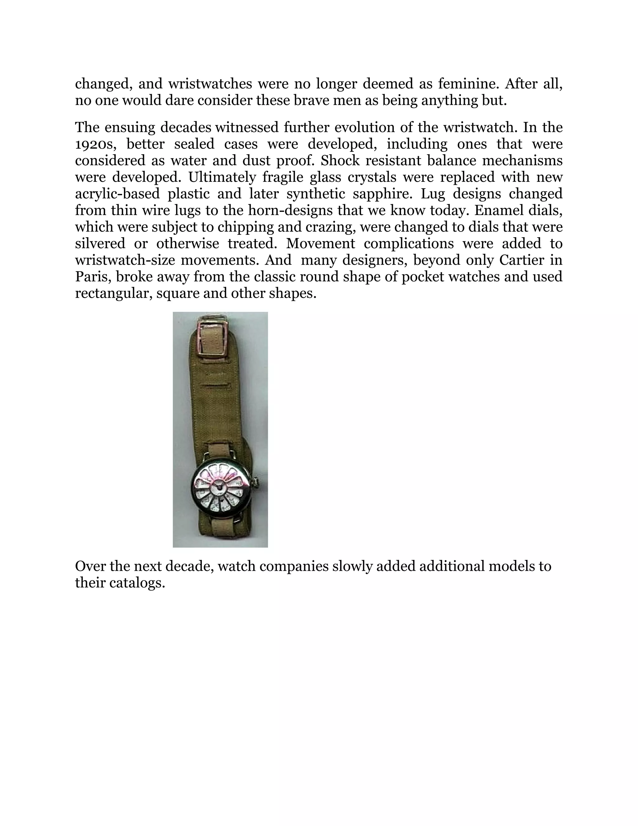 changed, and wristwatches were no longer deemed as feminine. After all,
no one would dare consider these brave men as being anything but.
The ensuing decades witnessed further evolution of the wristwatch. In the
1920s, better sealed cases were developed, including ones that were
considered as water and dust proof. Shock resistant balance mechanisms
were developed. Ultimately fragile glass crystals were replaced with new
acrylic-based plastic and later synthetic sapphire. Lug designs changed
from thin wire lugs to the horn-designs that we know today. Enamel dials,
which were subject to chipping and crazing, were changed to dials that were
silvered or otherwise treated. Movement complications were added to
wristwatch-size movements. And many designers, beyond only Cartier in
Paris, broke away from the classic round shape of pocket watches and used
rectangular, square and other shapes.

Over the next decade, watch companies slowly added additional models to
their catalogs.

 