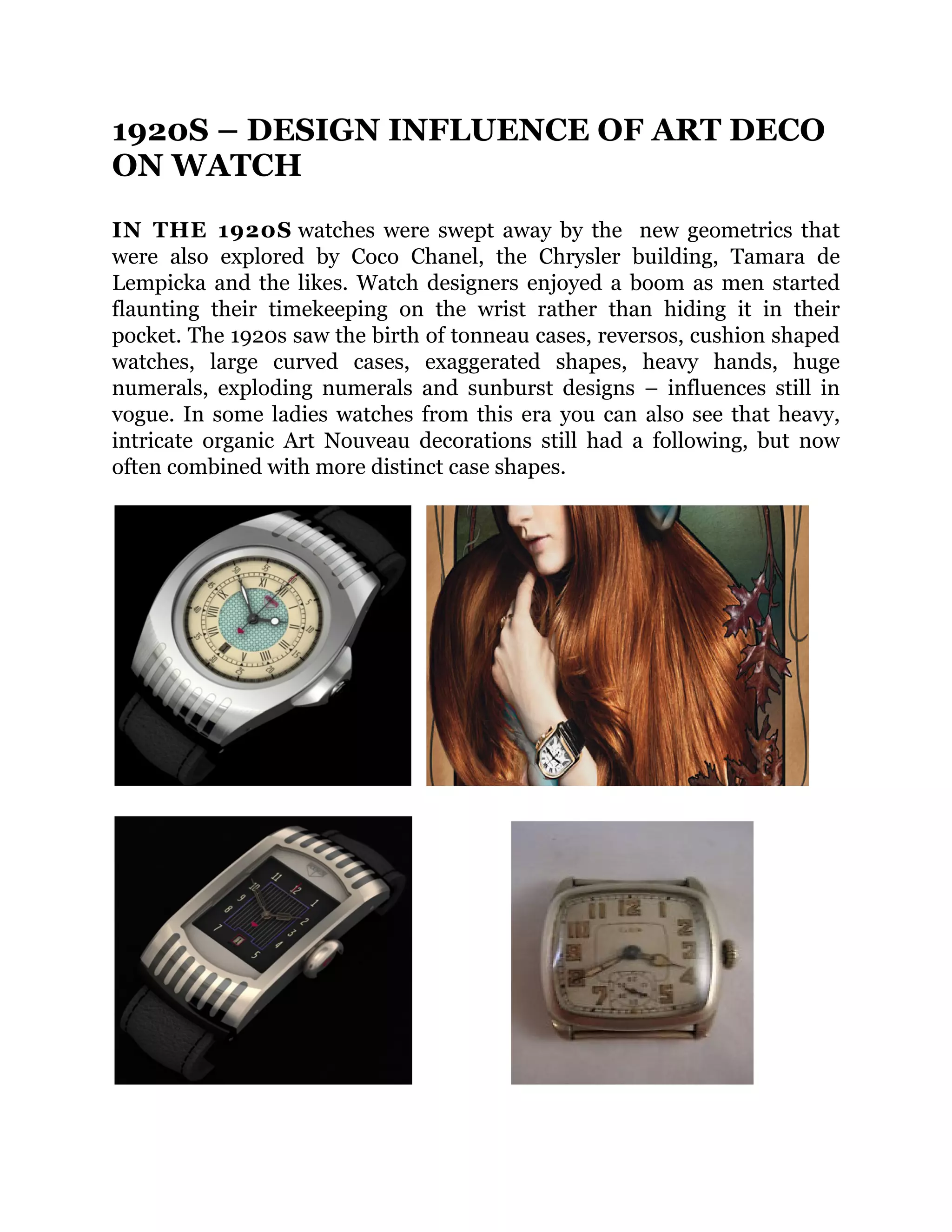 1920S – DESIGN INFLUENCE OF ART DECO
ON WATCH
IN THE 1920S watches were swept away by the new geometrics that
were also explored by Coco Chanel, the Chrysler building, Tamara de
Lempicka and the likes. Watch designers enjoyed a boom as men started
flaunting their timekeeping on the wrist rather than hiding it in their
pocket. The 1920s saw the birth of tonneau cases, reversos, cushion shaped
watches, large curved cases, exaggerated shapes, heavy hands, huge
numerals, exploding numerals and sunburst designs – influences still in
vogue. In some ladies watches from this era you can also see that heavy,
intricate organic Art Nouveau decorations still had a following, but now
often combined with more distinct case shapes.

 