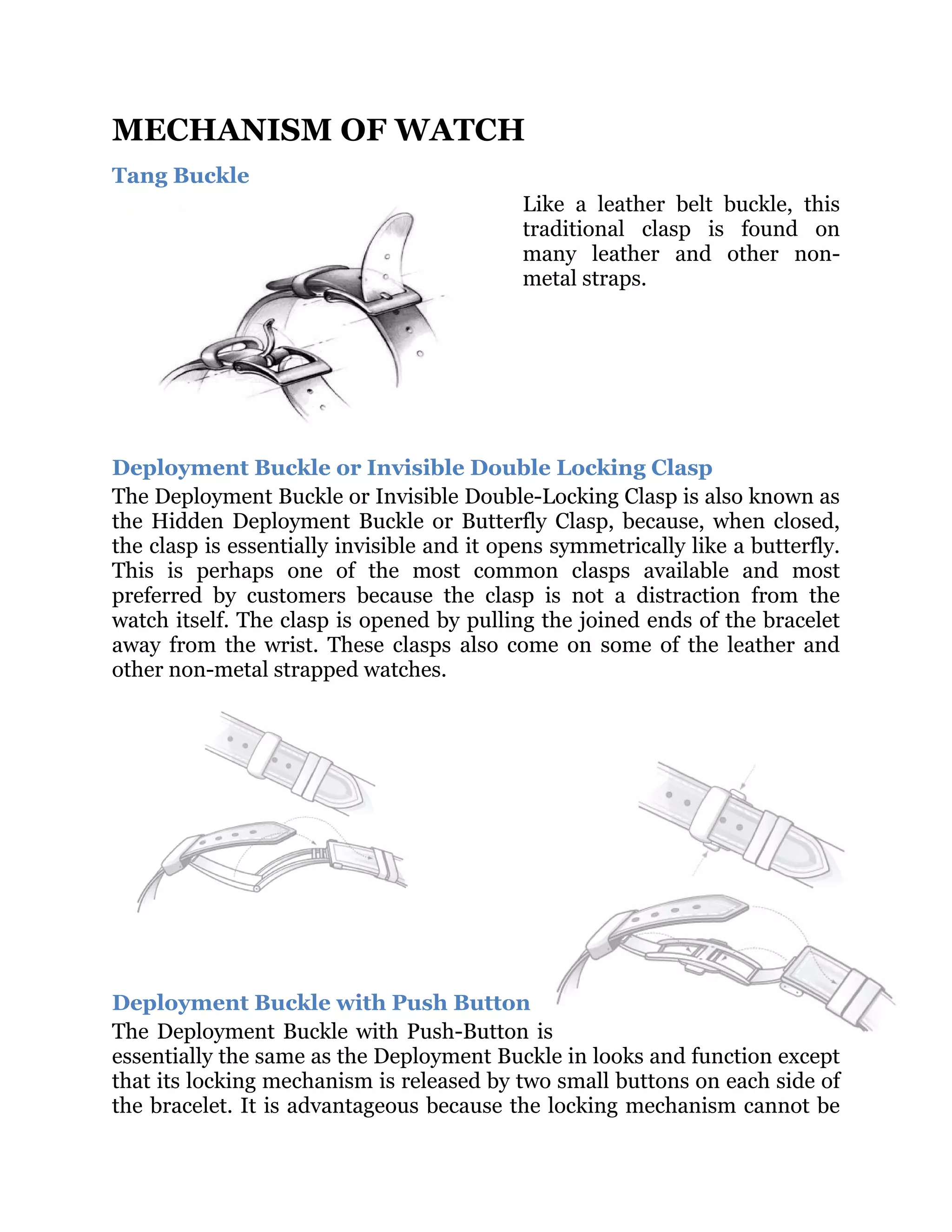 MECHANISM OF WATCH
Tang Buckle
Like a leather belt buckle, this
traditional clasp is found on
many leather and other nonmetal straps.

Deployment Buckle or Invisible Double Locking Clasp
The Deployment Buckle or Invisible Double-Locking Clasp is also known as
the Hidden Deployment Buckle or Butterfly Clasp, because, when closed,
the clasp is essentially invisible and it opens symmetrically like a butterfly.
This is perhaps one of the most common clasps available and most
preferred by customers because the clasp is not a distraction from the
watch itself. The clasp is opened by pulling the joined ends of the bracelet
away from the wrist. These clasps also come on some of the leather and
other non-metal strapped watches.

Deployment Buckle with Push Button
The Deployment Buckle with Push-Button is
essentially the same as the Deployment Buckle in looks and function except
that its locking mechanism is released by two small buttons on each side of
the bracelet. It is advantageous because the locking mechanism cannot be

 