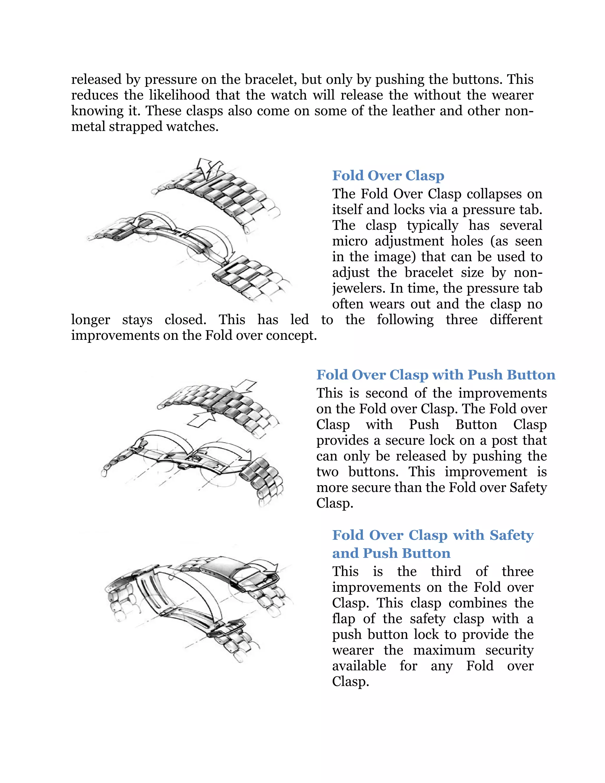 released by pressure on the bracelet, but only by pushing the buttons. This
reduces the likelihood that the watch will release the without the wearer
knowing it. These clasps also come on some of the leather and other nonmetal strapped watches.
Fold Over Clasp
The Fold Over Clasp collapses on
itself and locks via a pressure tab.
The clasp typically has several
micro adjustment holes (as seen
in the image) that can be used to
adjust the bracelet size by nonjewelers. In time, the pressure tab
often wears out and the clasp no
longer stays closed. This has led to the following three different
improvements on the Fold over concept.
Fold Over Clasp with Push Button
This is second of the improvements
on the Fold over Clasp. The Fold over
Clasp with Push Button Clasp
provides a secure lock on a post that
can only be released by pushing the
two buttons. This improvement is
more secure than the Fold over Safety
Clasp.
Fold Over Clasp with Safety
and Push Button
This is the third of three
improvements on the Fold over
Clasp. This clasp combines the
flap of the safety clasp with a
push button lock to provide the
wearer the maximum security
available for any Fold over
Clasp.

 